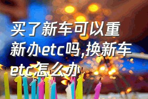 买了新车可以重新办etc吗（换新车etc怎么办）