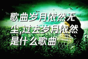 歌曲岁月依然无尘（过去岁月依然是什么歌曲）