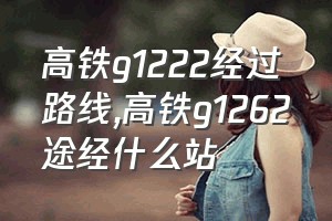 高铁g1222经过路线（高铁g1262途经什么站）