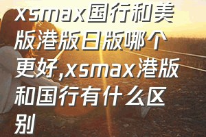 xsmax国行和美版港版日版哪个更好（xsmax港版和国行有什么区别）