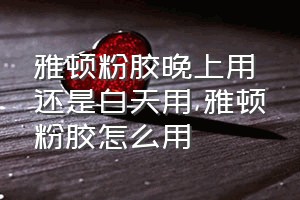 雅顿粉胶晚上用还是白天用（雅顿粉胶怎么用）