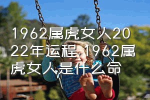 1962属虎女人2022年运程（1962属虎女人是什么命）