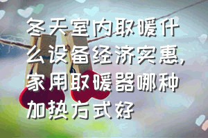 冬天室内取暖什么设备经济实惠（家用取暖器哪种加热方式好）