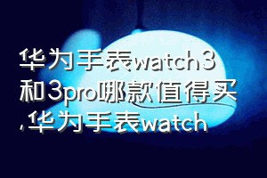 华为手表watch3和3pro哪款值得买（华为手表watch）