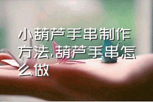 小葫芦手串制作方法（葫芦手串怎么做）