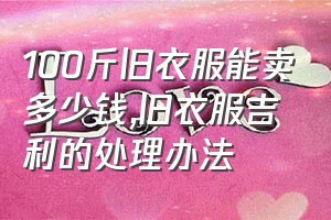 100斤旧衣服能卖多少钱（旧衣服吉利的处理办法）