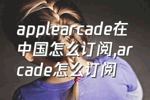 applearcade在中国怎么订阅（arcade怎么订阅）