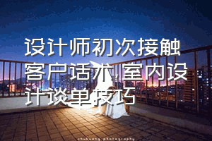 设计师初次接触客户话术（室内设计谈单技巧）