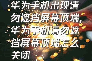 华为手机出现请勿遮挡屏幕顶端（华为手机请勿遮挡屏幕顶端怎么关闭）