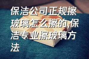 保洁公司正规擦玻璃怎么擦的（保洁专业擦玻璃方法）