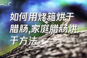 如何用烤箱烘干腊肠（家庭腊肠烘干方法）