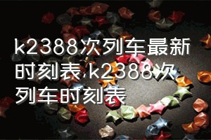 k2388次列车最新时刻表（k2388次列车时刻表）