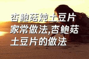 杏鲍菇炖土豆片家常做法（杏鲍菇土豆片的做法）