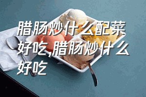 腊肠炒什么配菜好吃（腊肠炒什么好吃）