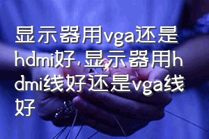 显示器用vga还是hdmi好（显示器用hdmi线好还是vga线好）