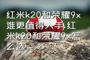 红米k20和荣耀9x谁更值得入手（红米k20和荣耀9x怎么选）