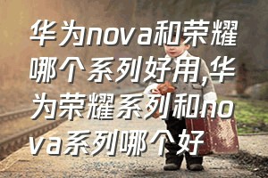 华为nova和荣耀哪个系列好用（华为荣耀系列和nova系列哪个好）