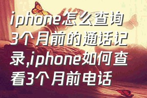 iphone怎么查询3个月前的通话记录（iphone如何查看3个月前电话）