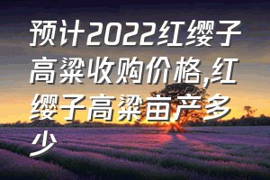 预计2022红缨子高粱收购价格（红缨子高粱亩产多少）