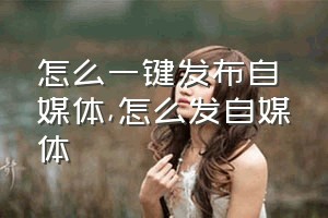 怎么一键发布自媒体（怎么发自媒体）