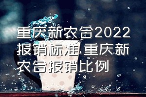 重庆新农合2022报销标准（重庆新农合报销比例）