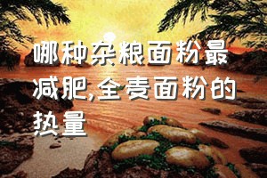 哪种杂粮面粉最减肥（全麦面粉的热量）