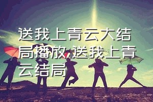 送我上青云大结局播放（送我上青云结局）