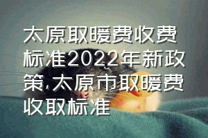 太原取暖费收费标准2022年新政策（太原市取暖费收取标准）