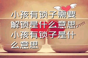 小孩有锁子需要解锁是什么意思（小孩有锁子是什么意思）