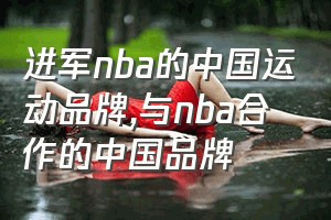 进军nba的中国运动品牌（与nba合作的中国品牌）