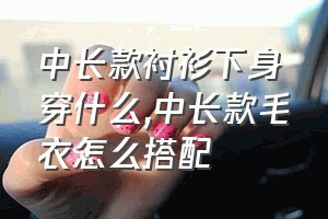 中长款衬衫下身穿什么（中长款毛衣怎么搭配）