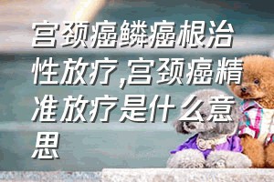 宫颈癌鳞癌根治性放疗（宫颈癌精准放疗是什么意思）