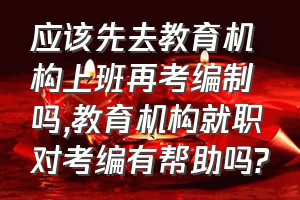 应该先去教育机构上班再考编制吗（教育机构就职对考编有帮助吗?）