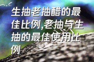 生抽老抽醋的最佳比例（老抽与生抽的最佳使用比例）