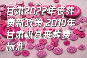 甘肃2022年丧葬费新政策（2019年甘肃岷县丧葬费标准）
