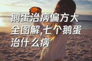 鹅蛋治病偏方大全图解（七个鹅蛋治什么病）