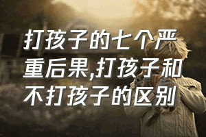 打孩子的七个严重后果（打孩子和不打孩子的区别）