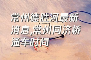 常州德胜河最新消息（常州同济桥通车时间）