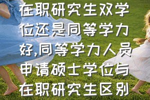 在职研究生双学位还是同等学力好（同等学力人员申请硕士学位与在职研究生区别）