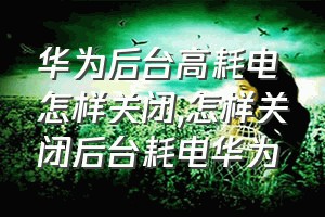 华为后台高耗电怎样关闭（怎样关闭后台耗电华为）