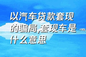 以汽车贷款套现的骗局（套现车是什么意思）