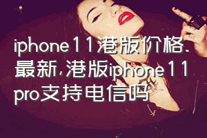 iphone11港版价格最新（港版iphone11pro支持电信吗）