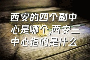 西安的四个副中心是哪个（西安三中心指的是什么）