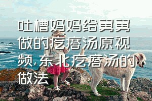 吐槽妈妈给舅舅做的疙瘩汤原视频（东北疙瘩汤的做法）