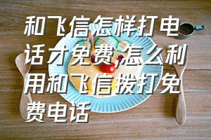 和飞信怎样打电话才免费（怎么利用和飞信拨打免费电话）