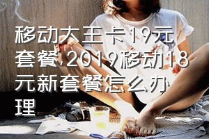 移动大王卡19元套餐（2019移动18元新套餐怎么办理）