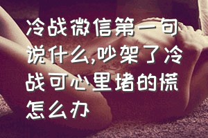 冷战微信第一句说什么（吵架了冷战可心里堵的慌怎么办）