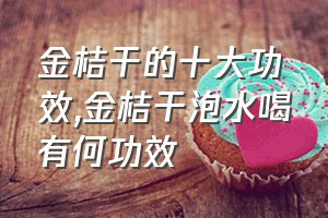 金桔干的十大功效（金桔干泡水喝有何功效）