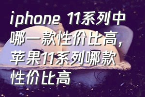 iphone 11系列中哪一款性价比高（苹果11系列哪款性价比高）