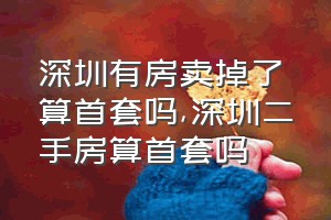 深圳有房卖掉了算首套吗（深圳二手房算首套吗）